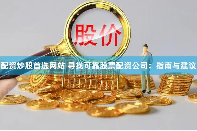 配资炒股首选网站 寻找可靠股票配资公司：指南与建议