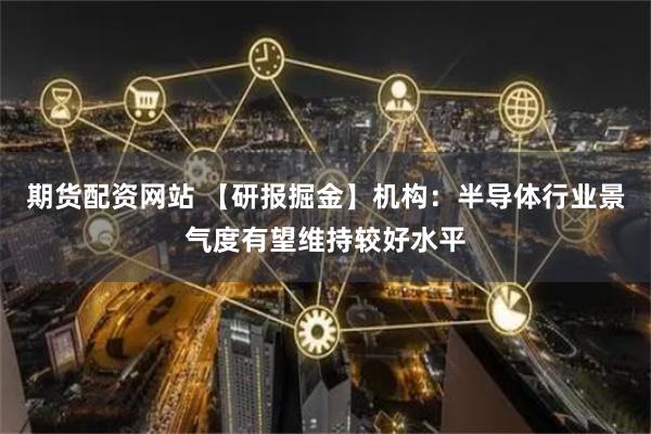 期货配资网站 【研报掘金】机构：半导体行业景气度有望维持较好水平