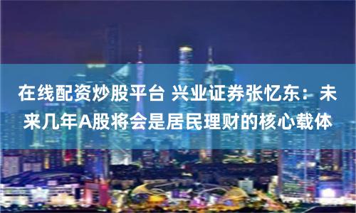 在线配资炒股平台 兴业证券张忆东：未来几年A股将会是居民理财的核心载体