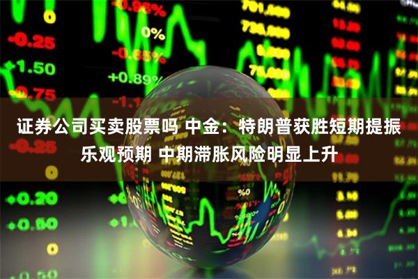 证券公司买卖股票吗 中金：特朗普获胜短期提振乐观预期 中期滞胀风险明显上升