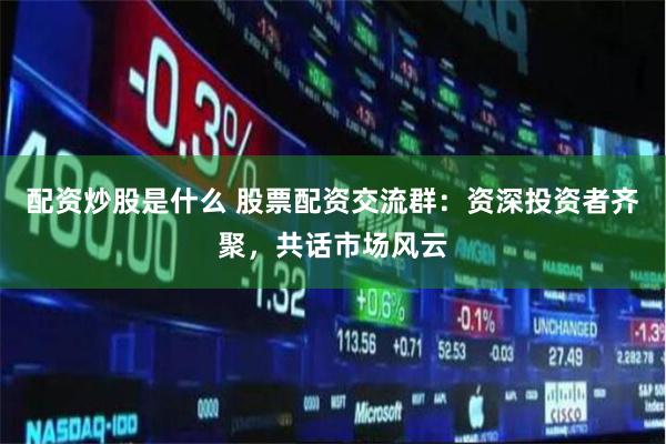 配资炒股是什么 股票配资交流群：资深投资者齐聚，共话市场风云