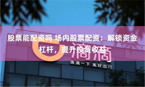 股票能配资吗 场内股票配资：解锁资金杠杆，提升投资收益