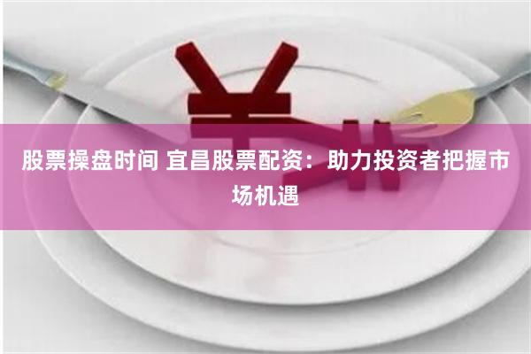 股票操盘时间 宜昌股票配资：助力投资者把握市场机遇
