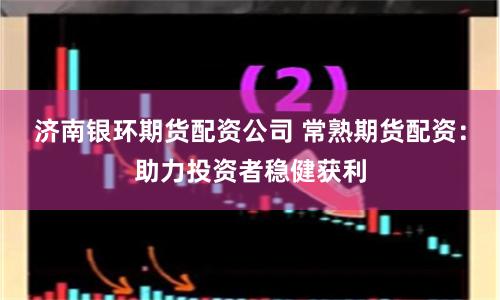 济南银环期货配资公司 常熟期货配资：助力投资者稳健获利