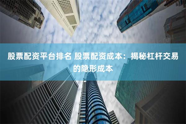 股票配资平台排名 股票配资成本：揭秘杠杆交易的隐形成本