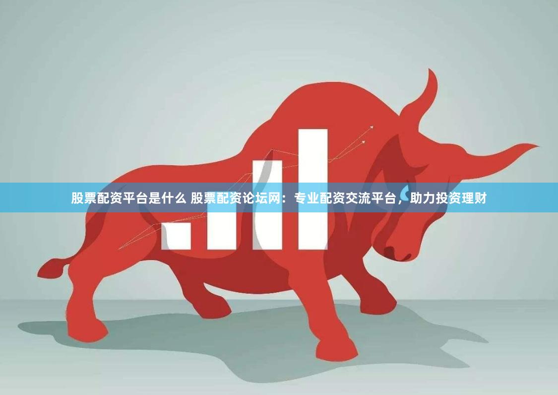 股票配资平台是什么 股票配资论坛网：专业配资交流平台，助力投资理财