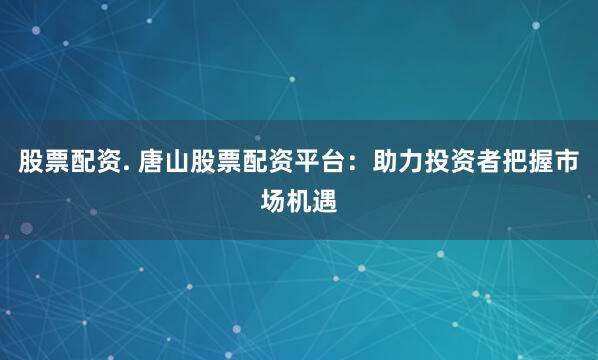 股票配资. 唐山股票配资平台：助力投资者把握市场机遇