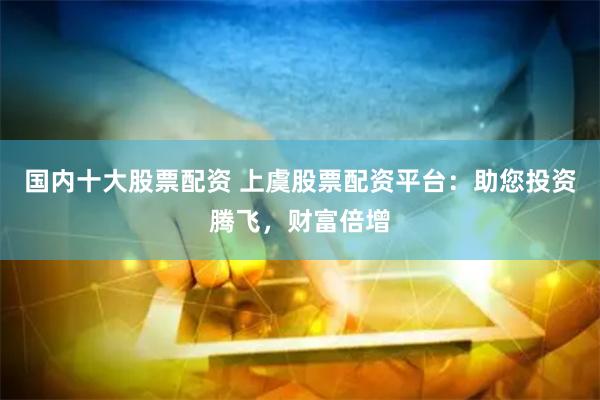 国内十大股票配资 上虞股票配资平台：助您投资腾飞，财富倍增