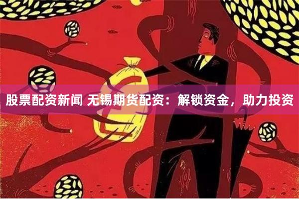 股票配资新闻 无锡期货配资：解锁资金，助力投资