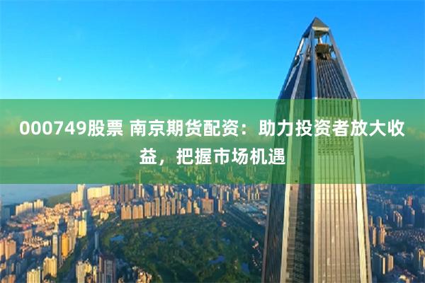 000749股票 南京期货配资：助力投资者放大收益，把握市场机遇