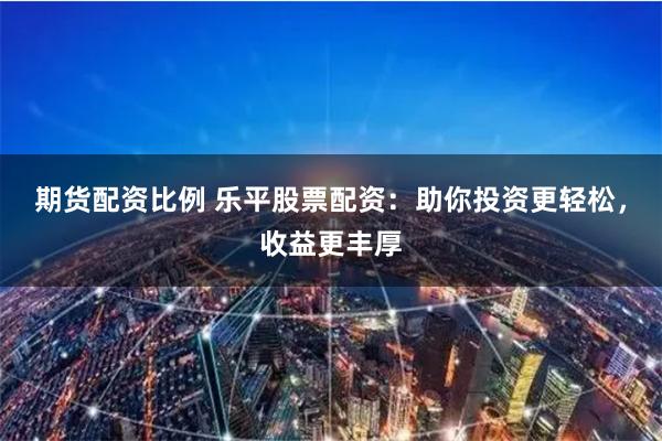 期货配资比例 乐平股票配资：助你投资更轻松，收益更丰厚