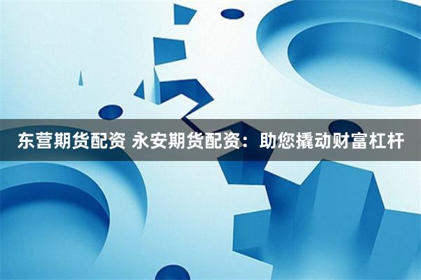 东营期货配资 永安期货配资：助您撬动财富杠杆
