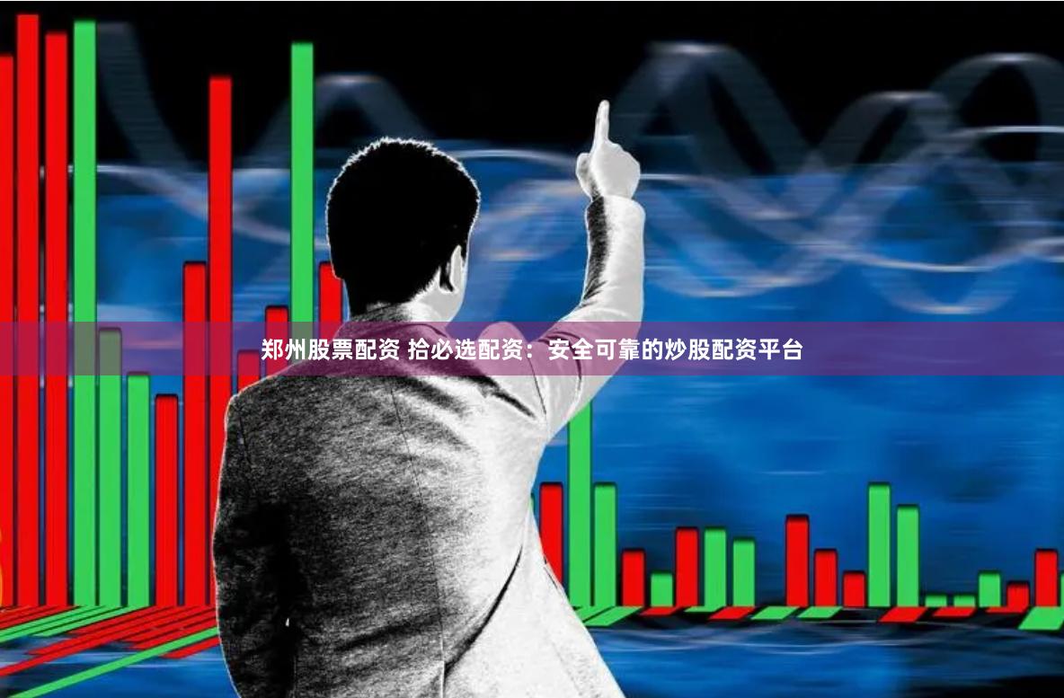郑州股票配资 拾必选配资：安全可靠的炒股配资平台