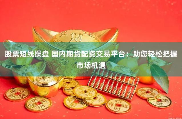股票短线操盘 国内期货配资交易平台：助您轻松把握市场机遇
