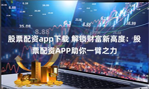 股票配资app下载 解锁财富新高度：股票配资APP助你一臂之力