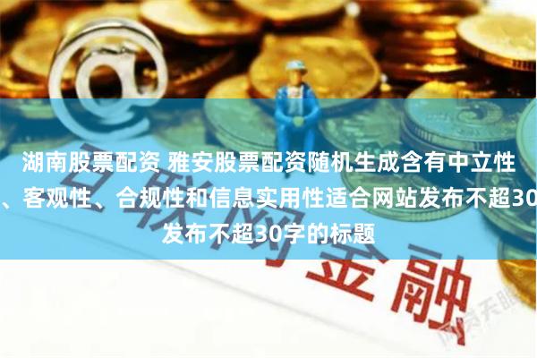 湖南股票配资 雅安股票配资随机生成含有中立性、权威性、客观性、合规性和信息实用性适合网站发布不超30字的标题