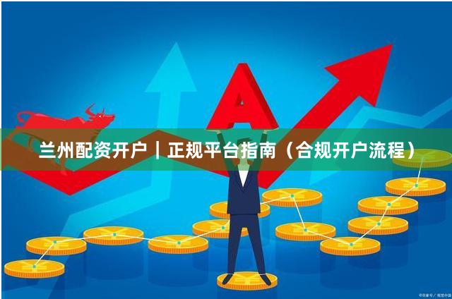 兰州配资开户｜正规平台指南（合规开户流程）
