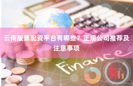 云南股票配资平台有哪些？正规公司推荐及注意事项